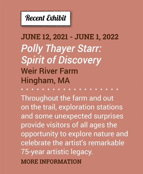 New Exhibit. June 12, 2021 - June 1, 2022. Polly Thayer Starr: Spirit of Discovery. Weir River Farm. Hingham, MA. Throughout the farm and out on the trail, exploration stations and some unexpected surprises provide visitors of all ages the opportunity to explore nature and celebrate the artist’s remarkable 75-year artistic legacy. More Information