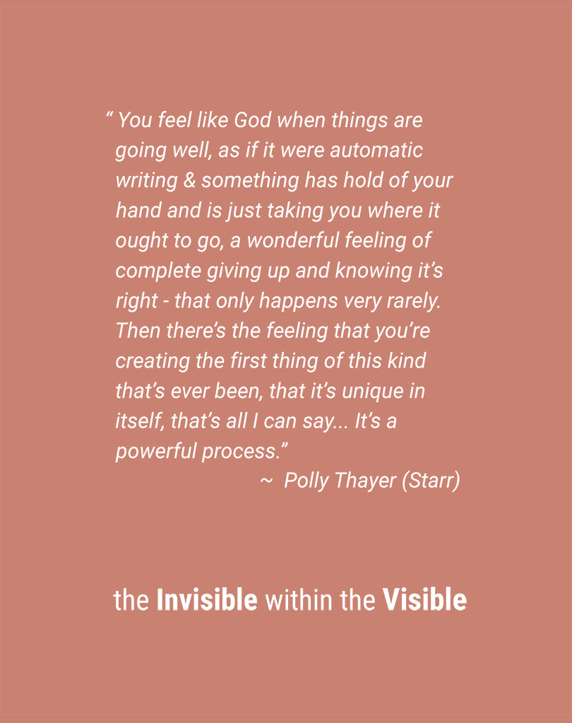 “You feel like God when things are going well, as if it were automatic writing and something has hold of your hand and is just taking you where it ought to go, a wonderful feeling of complete giving up and knowing it’s right—that only happens very rarely. Then there’s the feeling that you’re creating the first thing of this kind that’s ever been, that it’s unique in itself, that’s all I can say…It&rsquo’s a powerful process.” ~ Polly Thayer (Starr) | the Invisible within the Visible